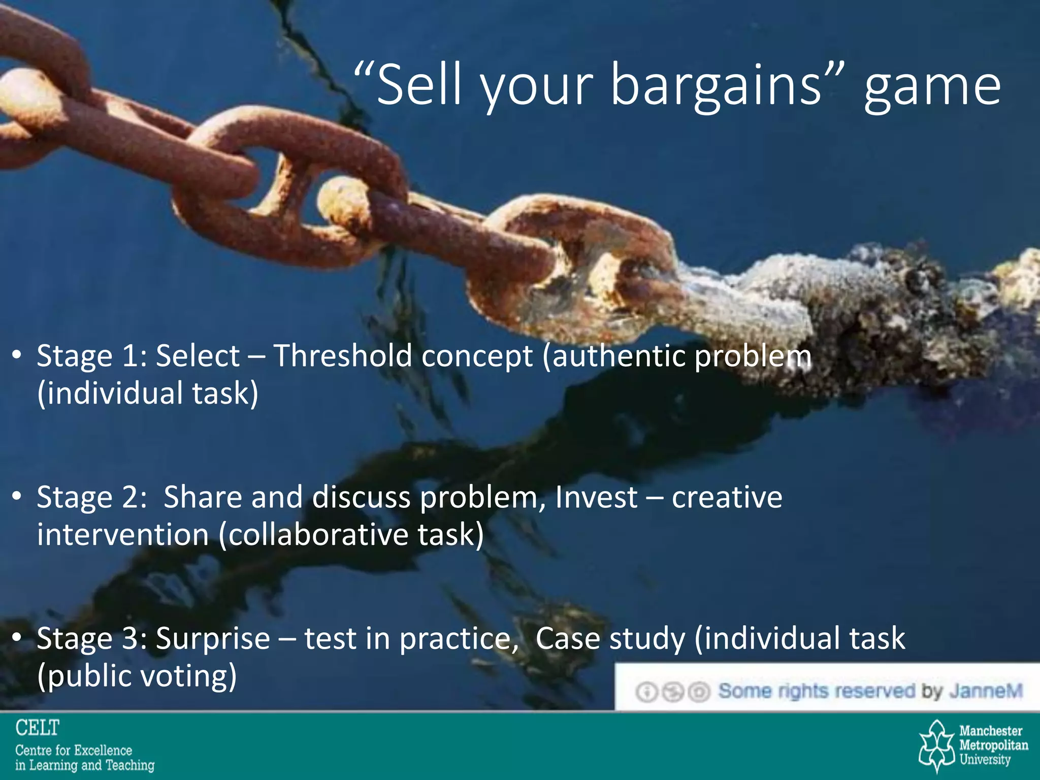 “Sell your bargains” game
• Stage 1: Select – Threshold concept (authentic problem
(individual task)
• Stage 2: Share and discuss problem, Invest – creative
intervention (collaborative task)
• Stage 3: Surprise – test in practice, Case study (individual task
(public voting)
 