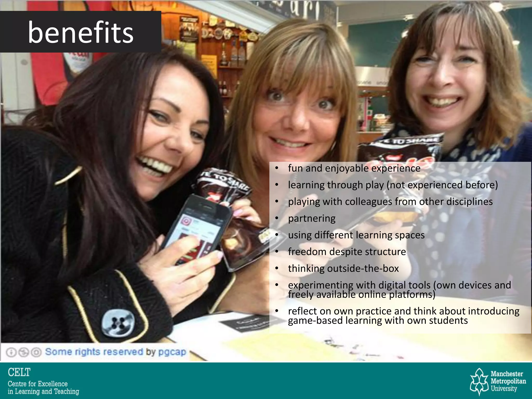 • fun and enjoyable experience
• learning through play (not experienced before)
• playing with colleagues from other disciplines
• partnering
• using different learning spaces
• freedom despite structure
• thinking outside-the-box
• experimenting with digital tools (own devices and
freely available online platforms)
• reflect on own practice and think about introducing
game-based learning with own students
benefits
 