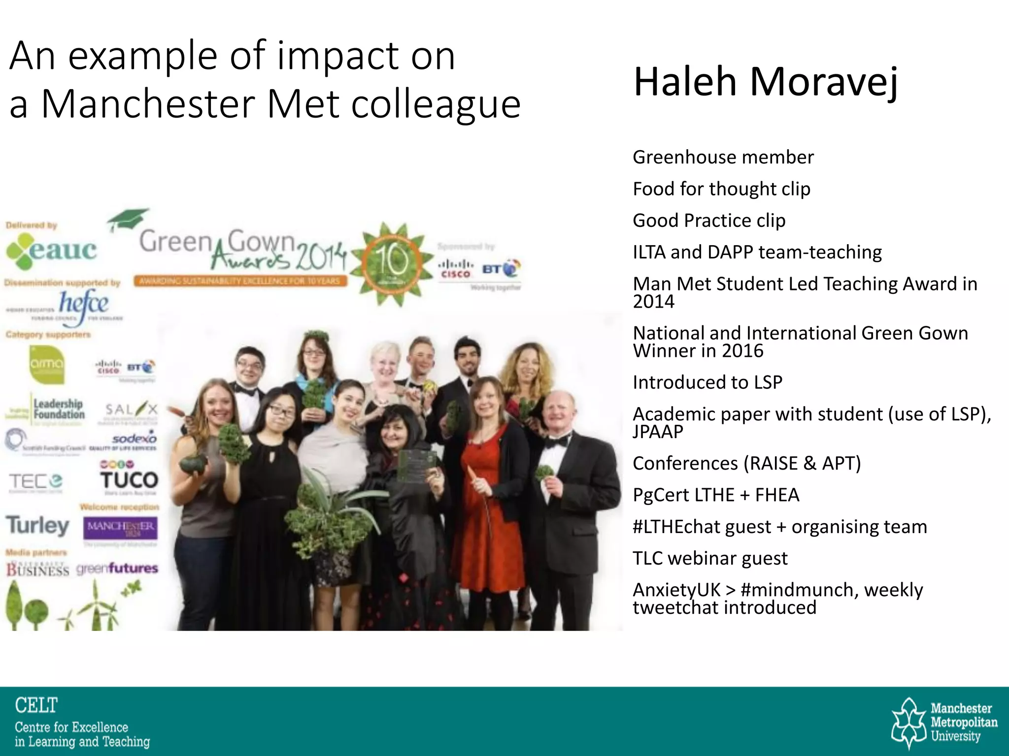 An example of impact on
a Manchester Met colleague Haleh Moravej
Greenhouse member
Food for thought clip
Good Practice clip
ILTA and DAPP team-teaching
Man Met Student Led Teaching Award in
2014
National and International Green Gown
Winner in 2016
Introduced to LSP
Academic paper with student (use of LSP),
JPAAP
Conferences (RAISE & APT)
PgCert LTHE + FHEA
#LTHEchat guest + organising team
TLC webinar guest
AnxietyUK > #mindmunch, weekly
tweetchat introduced
 