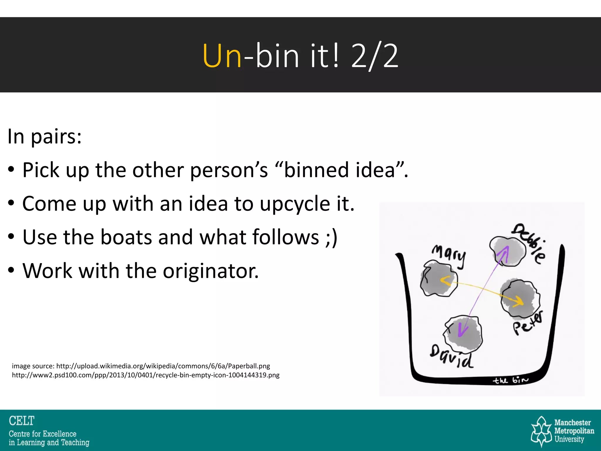 In pairs:
• Pick up the other person’s “binned idea”.
• Come up with an idea to upcycle it.
• Use the boats and what follows ;)
• Work with the originator.
image source: http://upload.wikimedia.org/wikipedia/commons/6/6a/Paperball.png
http://www2.psd100.com/ppp/2013/10/0401/recycle-bin-empty-icon-1004144319.png
Un-bin it! 2/2
 