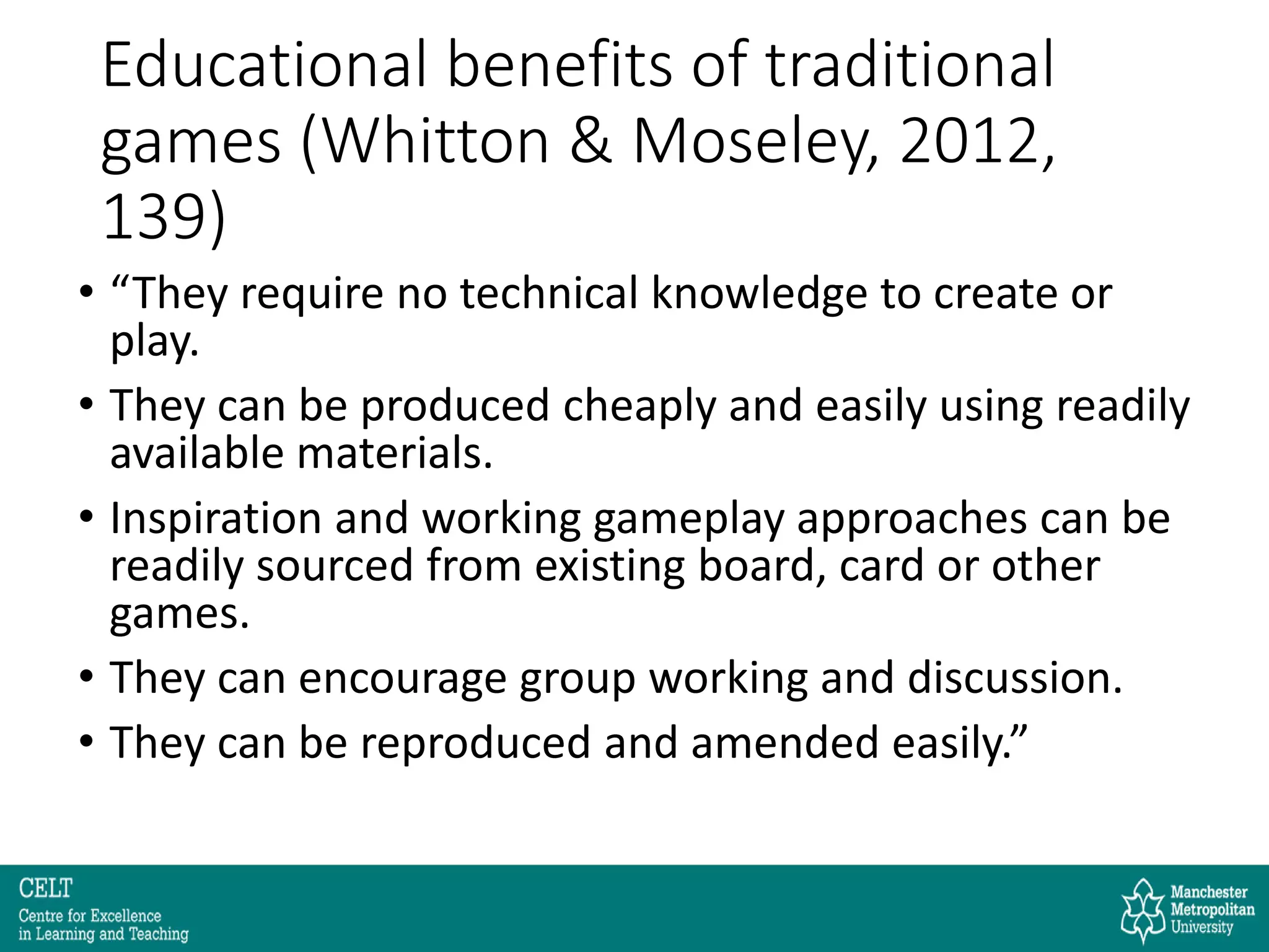 Educational benefits of traditional
games (Whitton & Moseley, 2012,
139)
• “They require no technical knowledge to create or
play.
• They can be produced cheaply and easily using readily
available materials.
• Inspiration and working gameplay approaches can be
readily sourced from existing board, card or other
games.
• They can encourage group working and discussion.
• They can be reproduced and amended easily.”
 