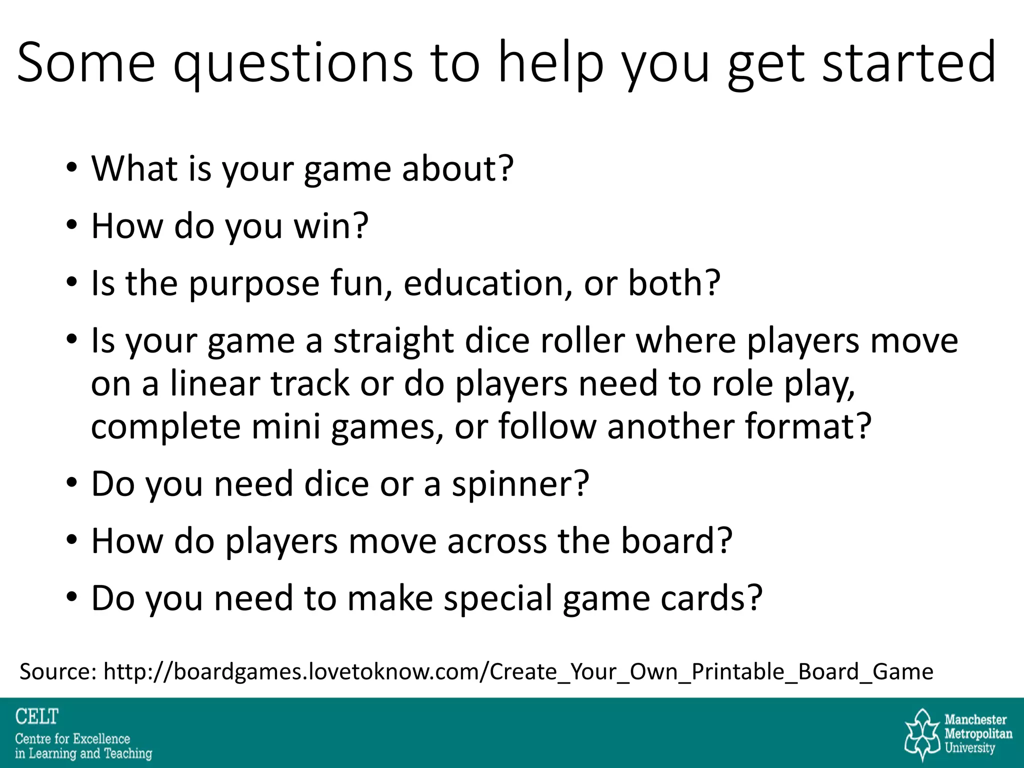 Some questions to help you get started
• What is your game about?
• How do you win?
• Is the purpose fun, education, or both?
• Is your game a straight dice roller where players move
on a linear track or do players need to role play,
complete mini games, or follow another format?
• Do you need dice or a spinner?
• How do players move across the board?
• Do you need to make special game cards?
Source: http://boardgames.lovetoknow.com/Create_Your_Own_Printable_Board_Game
 