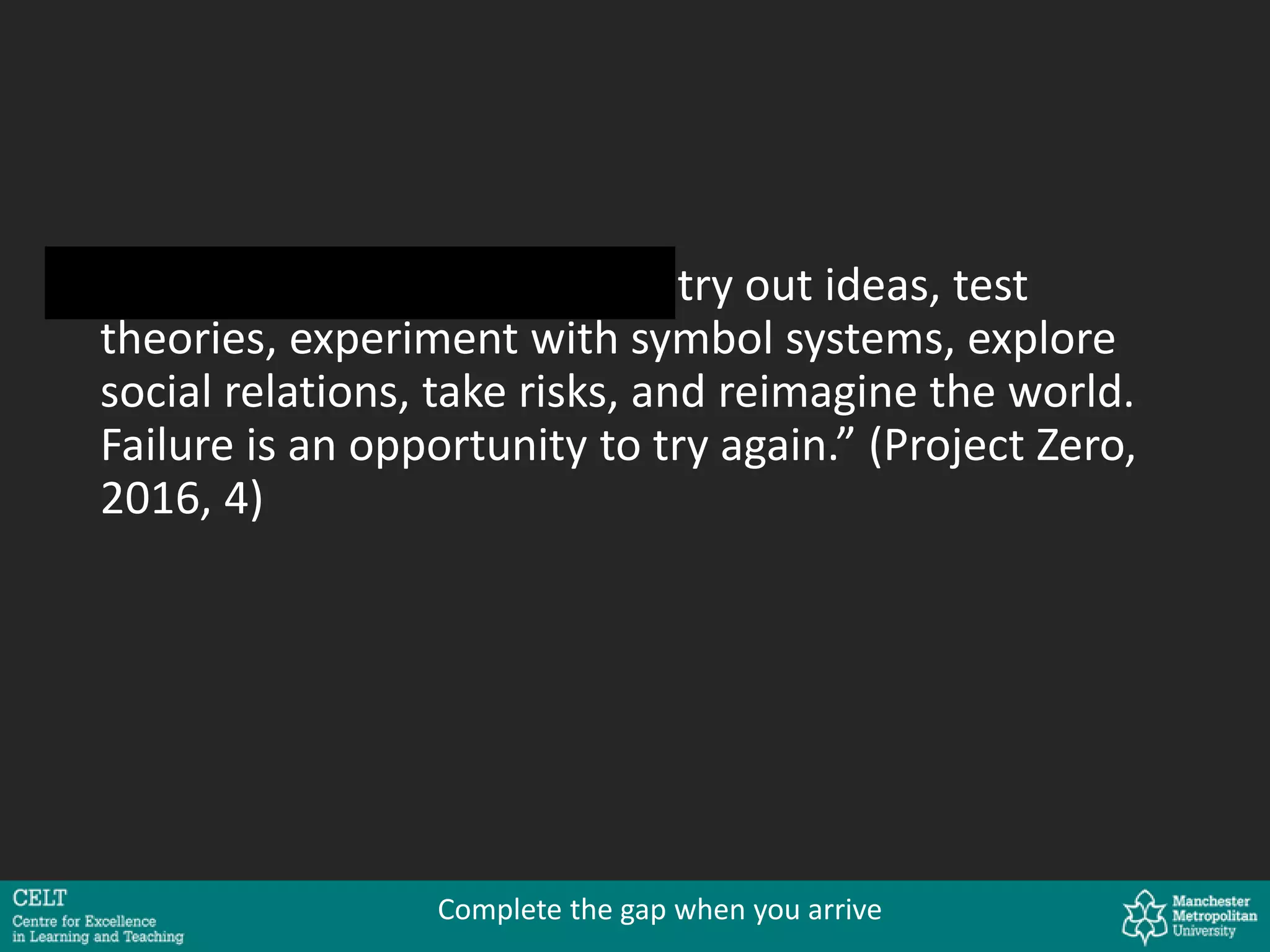 “In playful learning, children try out ideas, test
theories, experiment with symbol systems, explore
social relations, take risks, and reimagine the world.
Failure is an opportunity to try again.” (Project Zero,
2016, 4)
Complete the gap when you arrive
 