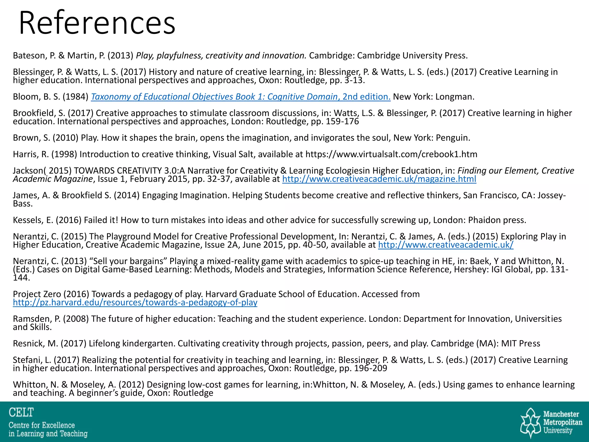 References
Bateson, P. & Martin, P. (2013) Play, playfulness, creativity and innovation. Cambridge: Cambridge University Press.
Blessinger, P. & Watts, L. S. (2017) History and nature of creative learning, in: Blessinger, P. & Watts, L. S. (eds.) (2017) Creative Learning in
higher education. International perspectives and approaches, Oxon: Routledge, pp. 3-13.
Bloom, B. S. (1984) Taxonomy of Educational Objectives Book 1: Cognitive Domain, 2nd edition. New York: Longman.
Brookfield, S. (2017) Creative approaches to stimulate classroom discussions, in: Watts, L.S. & Blessinger, P. (2017) Creative learning in higher
education. International perspectives and approaches, London: Routledge, pp. 159-176
Brown, S. (2010) Play. How it shapes the brain, opens the imagination, and invigorates the soul, New York: Penguin.
Harris, R. (1998) Introduction to creative thinking, Visual Salt, available at https://www.virtualsalt.com/crebook1.htm
Jackson( 2015) TOWARDS CREATIVITY 3.0:A Narrative for Creativity & Learning Ecologiesin Higher Education, in: Finding our Element, Creative
Academic Magazine, Issue 1, February 2015, pp. 32-37, available at http://www.creativeacademic.uk/magazine.html
James, A. & Brookfield S. (2014) Engaging Imagination. Helping Students become creative and reflective thinkers, San Francisco, CA: Jossey-
Bass.
Kessels, E. (2016) Failed it! How to turn mistakes into ideas and other advice for successfully screwing up, London: Phaidon press.
Nerantzi, C. (2015) The Playground Model for Creative Professional Development, In: Nerantzi, C. & James, A. (eds.) (2015) Exploring Play in
Higher Education, Creative Academic Magazine, Issue 2A, June 2015, pp. 40-50, available at http://www.creativeacademic.uk/
Nerantzi, C. (2013) “Sell your bargains” Playing a mixed-reality game with academics to spice-up teaching in HE, in: Baek, Y and Whitton, N.
(Eds.) Cases on Digital Game-Based Learning: Methods, Models and Strategies, Information Science Reference, Hershey: IGI Global, pp. 131-
144.
Project Zero (2016) Towards a pedagogy of play. Harvard Graduate School of Education. Accessed from
http://pz.harvard.edu/resources/towards-a-pedagogy-of-play
Ramsden, P. (2008) The future of higher education: Teaching and the student experience. London: Department for Innovation, Universities
and Skills.
Resnick, M. (2017) Lifelong kindergarten. Cultivating creativity through projects, passion, peers, and play. Cambridge (MA): MIT Press
Stefani, L. (2017) Realizing the potential for creativity in teaching and learning, in: Blessinger, P. & Watts, L. S. (eds.) (2017) Creative Learning
in higher education. International perspectives and approaches, Oxon: Routledge, pp. 196-209
Whitton, N. & Moseley, A. (2012) Designing low-cost games for learning, in:Whitton, N. & Moseley, A. (eds.) Using games to enhance learning
and teaching. A beginner’s guide, Oxon: Routledge
 