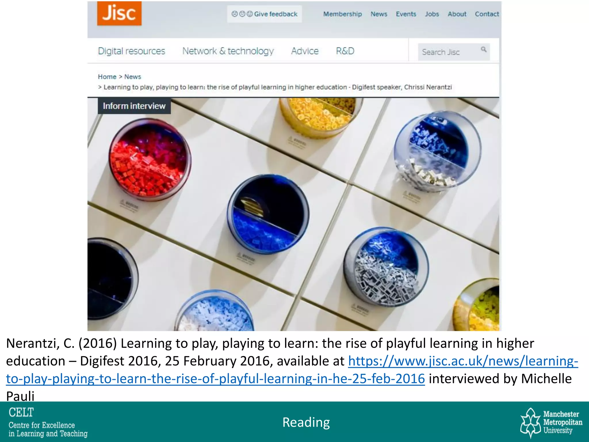 Nerantzi, C. (2016) Learning to play, playing to learn: the rise of playful learning in higher
education – Digifest 2016, 25 February 2016, available at https://www.jisc.ac.uk/news/learning-
to-play-playing-to-learn-the-rise-of-playful-learning-in-he-25-feb-2016 interviewed by Michelle
Pauli
Reading
 