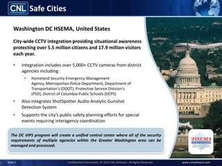 Safe Cities

    Washington DC, United States
    City-wide CCTV integration providing situational awareness
    protecting over 5.5 million citizens and 17.9 million visitors
    each year.

    •     Integration includes over 5,000+ CCTV cameras from district
          agencies including:
           •   Homeland Security Emergency Management Agency,
               Metropolitan Police Department, Department of
               Transportation's (DDOT), Protective Service Division's (PSD),
               District of Columbia Public Schools (DCPS)
    •     Also integrates ShotSpotter Audio Analytic Gunshot
          Detection System
    •     Supports the city’s public safety planning efforts for special
          events requiring interagency coordination

  The program will create a unified control center where all of the security
  requirements of multiple agencies within the Greater Washington area can be
  managed and processed.


Slide 1                             Confidential Information. © 2013 CNL Software. All Rights Reserved.   www.cnlsoftware.com
 