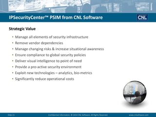Slide 21Confidential Information. © 2014 CNL Software. All Rights Reserved.www.cnlsoftware.com 
IPSecurityCenter™ PSIM from CNL Software 
•Manage all elements of security infrastructure 
•Remove vendor dependencies 
•Manage changing risks & increase situational awareness 
•Ensure compliance to global security policies 
•Deliver visual intelligence to point of need 
•Provide a pro-active security environment 
•Exploit new technologies –analytics, bio-metrics 
•Significantly reduce operational costs 
Strategic Value  