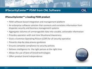 Slide 5Confidential Information. © 2014 CNL Software. All Rights Reserved.www.cnlsoftware.com 
IPSecurityCenter™ PSIM from CNL Software 
•PSIM software based integration and management platform 
•An enterprise software solution that connects and correlates information from disparate security and business management systems 
•Aggregates volumes of unmanageable data into useable, actionable information 
•Provides operators with real-time Situational Awareness 
•Gives a Common Operating Picture (COP) for all security operative 
•Presents step-by-step process guidance 
•Ensures complete compliance to security policies 
•Delivers intelligence to the right person at the right time 
•Allows the use of best of breed technologies 
•Offers product brand independence 
IPSecurityCenter™ a leading PSIM product  