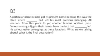 Q3
A particular place in India got its present name because this was the
place where _______ had left his most precious be...
