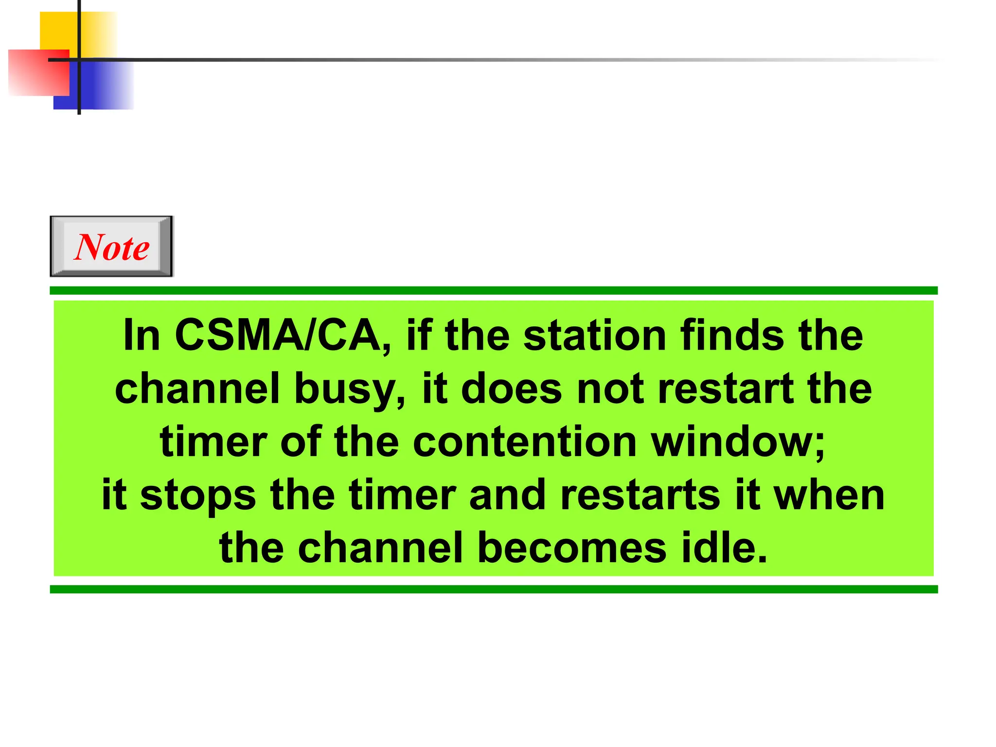 In CSMA/CA, if the station finds the
channel busy, it does not restart the
timer of the contention window;
it stops the timer and restarts it when
the channel becomes idle.
Note
 