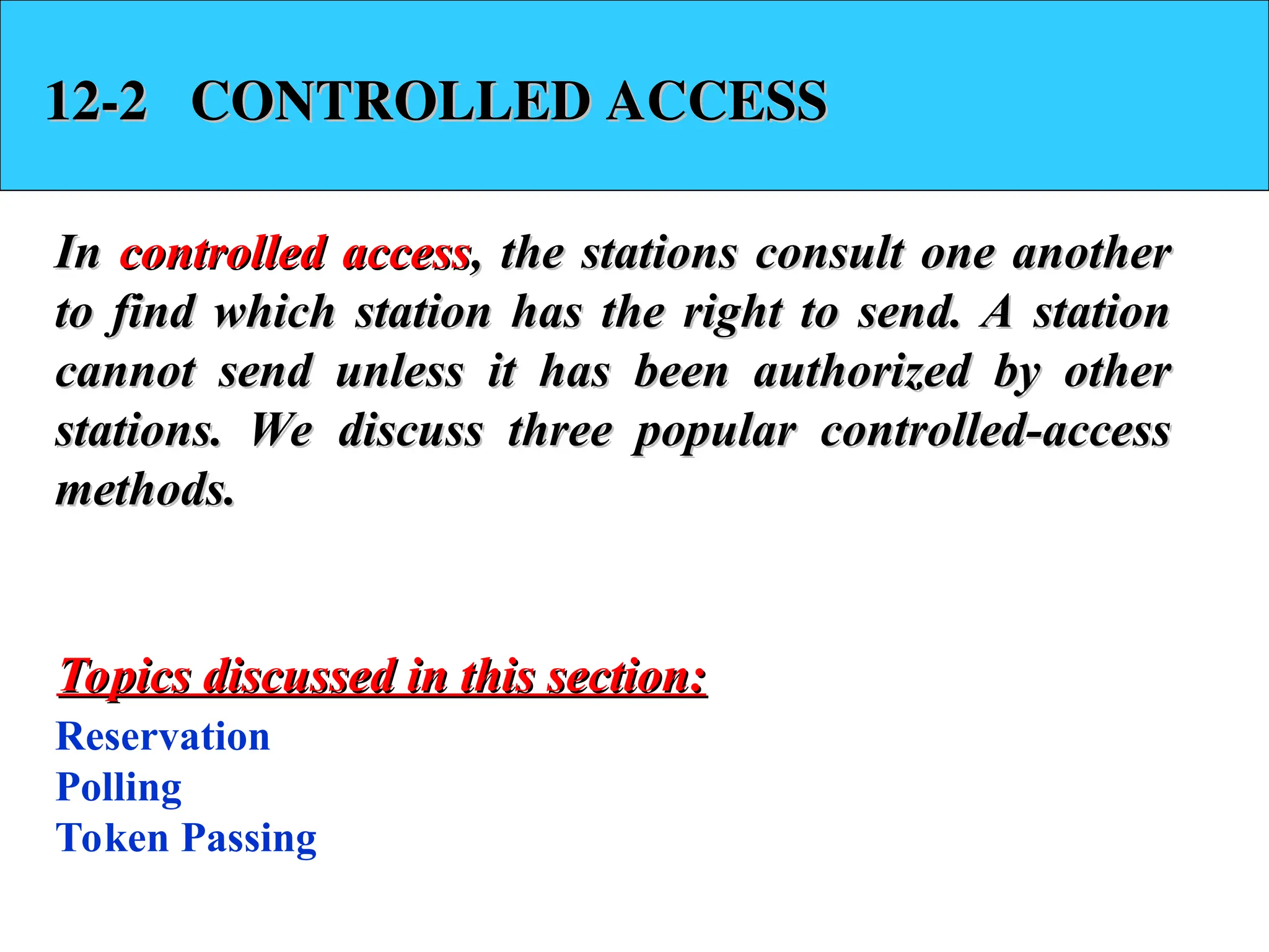 12-2 CONTROLLED ACCESS
12-2 CONTROLLED ACCESS
In
In controlled access
controlled access, the stations consult one another
, the stations consult one another
to find which station has the right to send. A station
to find which station has the right to send. A station
cannot send unless it has been authorized by other
cannot send unless it has been authorized by other
stations. We discuss three popular controlled-access
stations. We discuss three popular controlled-access
methods.
methods.
Reservation
Polling
Token Passing
Topics discussed in this section:
Topics discussed in this section:
 