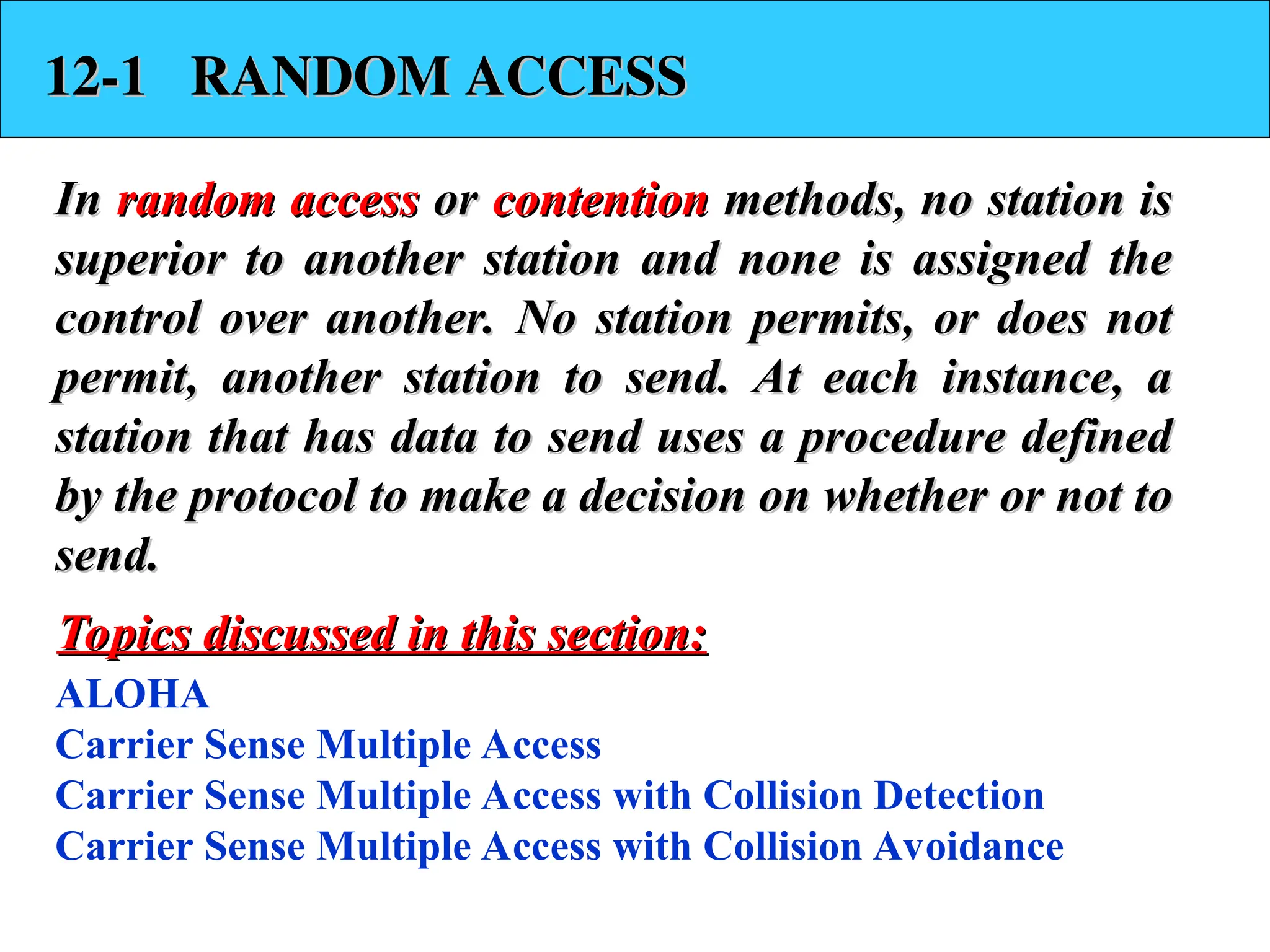12-1 RANDOM ACCESS
12-1 RANDOM ACCESS
In
In random access
random access or
or contention
contention methods, no station is
methods, no station is
superior to another station and none is assigned the
superior to another station and none is assigned the
control over another. No station permits, or does not
control over another. No station permits, or does not
permit, another station to send. At each instance, a
permit, another station to send. At each instance, a
station that has data to send uses a procedure defined
station that has data to send uses a procedure defined
by the protocol to make a decision on whether or not to
by the protocol to make a decision on whether or not to
send.
send.
ALOHA
Carrier Sense Multiple Access
Carrier Sense Multiple Access with Collision Detection
Carrier Sense Multiple Access with Collision Avoidance
Topics discussed in this section:
Topics discussed in this section:
 