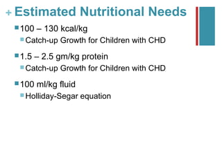+ Estimated Nutritional Needs
  100   – 130 kcal/kg
   Catch-up   Growth for Children with CHD
  1.5   – 2.5 gm/kg protein
   Catch-up   Growth for Children with CHD
  100   ml/kg fluid
   Holliday-Segar     equation
 