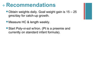 + Recommendations
  Obtain
        weights daily. Goal weight gain is 15 – 25
  gms/day for catch-up growth.
  Measure   HC & length weekly.
  Start
       Poly-vi-sol w/Iron. (Pt is a preemie and
  currently on standard infant formula).
 