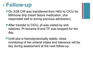 + Follow-up
  On 3/28 CW was transferred from HKU to CICU for
  Milrinone drip (heart failure medication, she
  responded well to during previous admission).
  Aftertransfer to CICU, pt was visited by sick
  relatives. Pt became ill and TF was stopped for the
  day.
  Until
       she is hemodynamically stable, close
  monitoring of her enteral intake and tolerance will be
  key during assessment at the next follow-up.
 