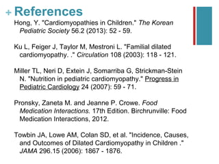 + References
 Hong, Y. "Cardiomyopathies in Children." The Korean
  Pediatric Society 56.2 (2013): 52 - 59.

 Ku L, Feiger J, Taylor M, Mestroni L. "Familial dilated
  cardiomyopathy. ." Circulation 108 (2003): 118 - 121.

 Miller TL, Neri D, Extein J, Somarriba G, Strickman-Stein
  N. "Nutrition in pediatric cardiomyopathy." Progress in
  Pediatric Cardiology 24 (2007): 59 - 71.

 Pronsky, Zaneta M. and Jeanne P. Crowe. Food
  Medication Interactions. 17th Edition. Birchrunville: Food
  Medication Interactions, 2012.

 Towbin JA, Lowe AM, Colan SD, et al. "Incidence, Causes,
  and Outcomes of Dilated Cardiomyopathy in Children ."
  JAMA 296.15 (2006): 1867 - 1876.
 