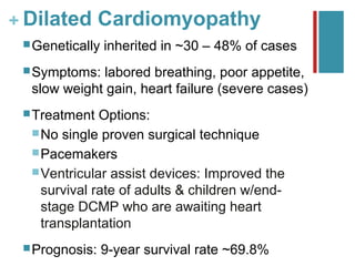 + Dilated Cardiomyopathy
  Genetically   inherited in ~30 – 48% of cases
  Symptoms: labored breathing, poor appetite,
  slow weight gain, heart failure (severe cases)
  Treatment  Options:
   No single proven surgical technique
   Pacemakers
   Ventricular assist devices: Improved the
    survival rate of adults & children w/end-
    stage DCMP who are awaiting heart
    transplantation
  Prognosis:    9-year survival rate ~69.8%
 