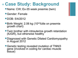 + Case Study: Background
  Name:    CW; Ex-35 week preemie (twin)
  Gender:   Female
  DOB:    5/4/2012
  Birth
       Weight: 2.06 kg (10th%tile on preemie
  growth chart)
  Twin
      brother with intrauterine growth retardation
  (IUGR), but otherwise healthy
  Diagnosed with Genetic Dilated Cardiomyopathy
  in August 2012
  Genetictesting revealed mutation of TNNI3
  gene (involved in coding for cardiac muscle
  tissue)
 