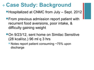 + Case Study: Background
  Hospitalized   at CNMC from July – Sept. 2012
  From  previous admission report patient with
  recurrent food aversions, poor intake, &
  difficulty gaining weight
  On 9/23/12, sent home on Similac Sensitive
  (28 kcal/oz.) 96 ml q 3 hrs
   Notesreport patient consuming ~75% upon
   discharge
 