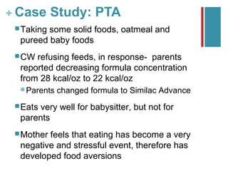 + Case Study: PTA
  Takingsome solid foods, oatmeal and
  pureed baby foods
  CW refusing feeds, in response- parents
  reported decreasing formula concentration
  from 28 kcal/oz to 22 kcal/oz
   Parents   changed formula to Similac Advance
  Eats
      very well for babysitter, but not for
  parents
  Motherfeels that eating has become a very
  negative and stressful event, therefore has
  developed food aversions
 