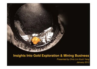 Insights Into Gold Exploration & Mining Business
Presented by Chris Lim Kuoh Yang
January 2013
 