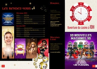 A partir du 
1er décembre 2014 
Après une parenthèse 
d’une année... 
Votre casino réouvrira 
ses portes à 10h ! 
Dopo una parentesi 
di un’anno… 
Il vostro Casinò riaprirà le 
sue porte alle 10.00. 
Machines 
à sous 
Après les Sherlock Holmes, 
les Rolling Stones, 
une nouvelle vague 
de machines à sous 
dans votre casino ! 
10 nuove slot machine 
les rendez-vous 
2 
Décembre 2014 
MARDI 2 Loto bingo P.04 
MARDI 16 Loto bingo P.04 
DÈS LE 26 Grand Jeu de Noël P.05 
SAMEDI 20 Show Paris Follie’s P.08 
MERCREDI 31 Réveillons de la Saint-Sylvestre P.06 
Janvier 2015 
SAMEDI 3 Show Paris Follie’s P.08 
MARDI 6 Dégustation de galettes des Rois P.09 
MARDI 13 Loto bingo P.04 
SAMEDI 17 Soirée Russe P.10 
MARDI 27 Loto bingo P.04 
3 
Horaires 
Ouverture du casino à 10H 
 