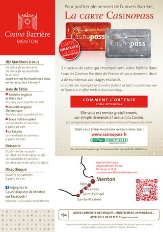 Pour profiter pleinement de l’univers Barrière, 
La carte Casinopass 
CARTE 
GRATUITE 
UTILISABLE 
IMMÉDIATEMENT 
2 niveaux de carte qui récompensent votre fidélité dans 
tous les Casinos Barrière de France et vous donnent droit 
à de nombreux avantages exclusifs. 
La carta che ricompensa la vostra fedeltà in tutti i casinò Barriere 
di Francia e vi offre tanti esclusivi privilegi… 
comment l ’obtenir 
come o ttenerla 
Elle vous est remise gratuitement, 
sur simple demande à l’accueil du Casino. 
Vi e consegnata gratuitamente su simplice richiesta all’ingresso del casinò. 
Pour plus d’informations rendez-vous sur : 
www.casinopass.fr 
*Les cartes Casinopass rouge et Casinopass Silver sont gratuites. Validité 1 an. 
Avenue Félix Faure. 
06500 Menton. France 
Tél. 04 92 10 16 16 
casinomenton@lucienbarriere.com 
JOUER COMPORTE DES RISQUES : ENDETTEMENT, DEPENDANCE... 
APPELEZ LE 09 74 75 13 13 Appel non surtaxé 18+ 
Programme modifiable sans préavis. Photos non contractuelles. L’accès aux Casino est assujetti 
à la présentation d’une pièce d’identité. Création : Bostudio.fr 
187 Machines à sous 
De 10h à 3h en semaine. 
De 10h à 4h les vendredis 
& samedis. 
Jouez sur nos 89 machines à sous 
en terrasse, face à la mer ! 
Jeux de Table 
Roulette anglaise 
et Black Jack 
Tous les jours à partir de 20h. 
Roulette anglaise 
Electronique 
Tous les jours à partir de 10h. 
Texas hold’em poker 
Les vendredis et samedis 
à partir de 20h. 
La Bataille 
Les vendredis et samedis 
à partir de 20h. 
Brasserie 
Du dimanche au jeudi : 
de 12h à 14h et de 19h30 à 22h. 
Les vendredis et samedis : 
de 12h à 14h et de 19h30 à 23h30 
Discothèque 
Ouverte les samedis 
à partir de 23h. 
Rejoignez le 
Casino Barrière de Menton 
sur Facebook ! 
facebook.fr/CasinoBarrieredeMenton 
Menton 
Nice 
Cannes 
Saint-Raphaël 
Sainte-Maxime 
