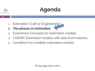 Agenda
1. Estimation: Craft or Engineering?
2. The phases in estimation
3. Economics concepts for estimation models
4. COSMIC Estimation models with data from industry
5. Conditions for credible estimation models
15
© Copyrights Abran 2015
 