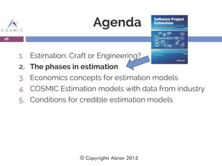 Agenda
1. Estimation: Craft or Engineering?
2. The phases in estimation
3. Economics concepts for estimation models
4. COSMIC Estimation models with data from industry
5. Conditions for credible estimation models
26
© Copyrights Abran 2015
 