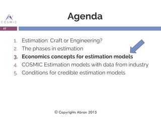 Agenda
1. Estimation: Craft or Engineering?
2. The phases in estimation
3. Economics concepts for estimation models
4. COSMIC Estimation models with data from industry
5. Conditions for credible estimation models
27
© Copyrights Abran 2015
 