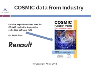 COSMIC data from Industry
Practical experimentations with the
COSMIC method in Automotive
embedded software field
By: Sophie Stern
Renault
37
© Copyrights Abran 2015
 