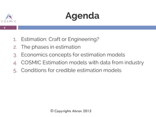 Agenda
1. Estimation: Craft or Engineering?
2. The phases in estimation
3. Economics concepts for estimation models
4. COSMIC Estimation models with data from industry
5. Conditions for credible estimation models
4
© Copyrights Abran 2015
 