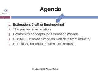 Agenda
1. Estimation: Craft or Engineering?
2. The phases in estimation
3. Economics concepts for estimation models
4. COSMIC Estimation models with data from industry
5. Conditions for crdible estimation models
5
© Copyrights Abran 2015
 