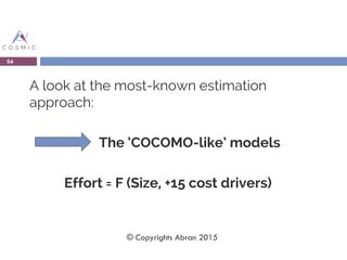 A look at the most-known estimation
approach:
The ‘COCOMO-like’ models
Effort = F (Size, +15 cost drivers)
54
© Copyrights Abran 2015
 