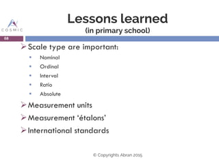 Lessons learned
(in primary school)
Scale type are important:
 Nominal
 Ordinal
 Interval
 Ratio
 Absolute
Measurement units
Measurement ‘étalons’
International standards
68
© Copyrights Abran 2015
 