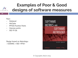 Examples of Poor & Good
designs of software measures
70
Poor:
- Halstead
- McCabe
- IFPUG-Function Points
- Usecase points
- ISO 9126
Design based on Metrology:
- COSMIC – ISO 19761
© Copyrights Abran 2015
 