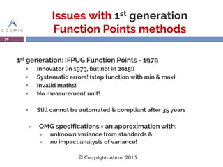 Issues with 1st generation
Function Points methods
1st generation: IFPUG Function Points - 1979
 Innovator (in 1979, but not in 2015!)
 Systematic errors! (step function with min & max)
 Invalid maths!
 No measurement unit!
 Still cannot be automated & compliant after 35 years
 OMG specifications = an approximation with:
 unknown variance from standards &
 no impact analysis of variance!
76
© Copyrights Abran 2015
 