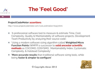 The ‘Feel Good’
ProjectCodeMeter assertions:
http://www.projectcodemeter.com/cost_estimation/kop3.html
‘A professional software tool to measure & estimate Time, Cost,
Complexity, Quality & Maintainability of software projects, Development
Team Productivity by analyzing their source code’.
‘Using a modern software sizing algorithm called Weighted Micro
Function Points (WMFP) a successor to solid ancestor scientific
methods as COCOMO, COSYSMO, Maintainability Index, Cyclomatic
Complexity, & Halstead Complexity’.
‘More accurate results than traditional software sizing tools, while
being faster & simpler to configure’.
82
© Copyrights Abran 2015
 