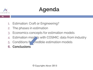Agenda
1. Estimation: Craft or Engineering?
2. The phases in estimation
3. Economics concepts for estimation models
4. Estimation models with COSMIC: data from industry
5. Conditions for credible estimation models
6. Conclusions
83
© Copyrights Abran 2015
 