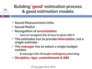 Building ‘good’ estimation process
& good estimation models
 Sound Measurement Units
 Sound Maths!
 Recognition of uncertainties:
 how to recognize this & how to deal with it
 The estimator has to provide information, not a
single estimate
 The manager has to select a single budget
number
 & manage risks through contingency planning.
 Discipline, rigor, commitments & $$$
86
© Copyrights Abran 2015
 
