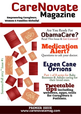 CareNovate
Magazine
PREMIER ISSUE
www.carenovatemag.com
Summer/Fall2013*Issue#1
Are You Ready For
ObamaCare?
Read This Issue & Get Covered!
Medication
Alert?Questions to ask your doctor.
Elder Care
Options
Part 1 of 8 series for Baby
Boomers & Adults caring for
their loved ones.
Tweetable
tipsincluding
websites, apps, tools
for Caregivers &
Patients.
Empowering Caregivers,
Women & Families Globally!
 