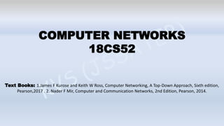 COMPUTER NETWORKS
18CS52
Text Books: 1.James F Kurose and Keith W Ross, Computer Networking, A Top-Down Approach, Sixth edition,
Pearson,2017 . 2. Nader F Mir, Computer and Communication Networks, 2nd Edition, Pearson, 2014.
 