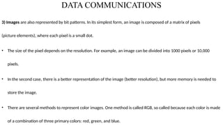 DATA COMMUNICATIONS
3) Images are also represented by bit patterns. In its simplest form, an image is composed of a matrix of pixels
(picture elements), where each pixel is a small dot.
• The size of the pixel depends on the resolution. For example, an image can be divided into 1000 pixels or 10,000
pixels.
• In the second case, there is a better representation of the image (better resolution), but more memory is needed to
store the image.
• There are several methods to represent color images. One method is called RGB, so called because each color is made
of a combination of three primary colors: red, green, and blue.
 