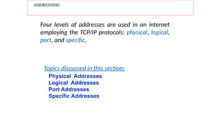 ADDRESSING
Four levels of addresses are used in an internet
employing the TCP/IP protocols: physical, logical,
port, and specific.
Physical Addresses
Logical Addresses
Port Addresses
Specific Addresses
Topics discussed in this section:
 
