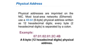 Physical addresses are imprinted on the
NIC. Most local-area networks (Ethernet)
use a 48-bit (6-byte) physical address written
as 12 hexadecimal digits; every byte (2
hexadecimal digits) is separated by a colon.
Physical Address
Example:
07:01:02:01:2C:4B
A 6-byte (12 hexadecimal digits) physical
address.
 