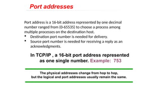 Port address is a 16-bit address represented by one decimal
number ranged from (0-65535) to choose a process among
multiple processes on the destination host.
 Destination port number is needed for delivery.
 Source port number is needed for receiving a reply as an
acknowledgments.
In TCP/IP , a 16-bit port address represented
as one single number. Example: 753
The physical addresses change from hop to hop,
but the logical and port addresses usually remain the same.
Port addresses
 
