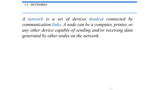 1-2 NETWORKS
A network is a set of devices (nodes) connected by
communication links. A node can be a computer, printer, or
any other device capable of sending and/or receiving data
generated by other nodes on the network.
1.14
 