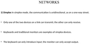 NETWORKS
1) Simplex In simplex mode, the communication is unidirectional, as on a one-way street.
• Only one of the two devices on a link can transmit; the other can only receive.
• Keyboards and traditional monitors are examples of simplex devices.
• The keyboard can only introduce input; the monitor can only accept output.
 