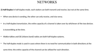 NETWORKS
2) Half-Duplex In half-duplex mode, each station can both transmit and receive, but not at the same time.
• When one device is sending, the other can only receive, and vice versa.
• In a half-duplex transmission, the entire capacity of a channel is taken over by whichever of the two devices
is transmitting at the time.
• Walkie-talkies and CB (citizens band) radios are both half-duplex systems.
• The half-duplex mode is used in cases where there is no need for communication in both directions at the
same time; the entire capacity of the channel can be utilized for each direction.
 