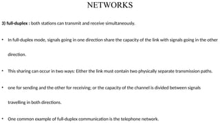 NETWORKS
3) full-duplex : both stations can transmit and receive simultaneously.
• In full-duplex mode, signals going in one direction share the capacity of the link with signals going in the other
direction.
• This sharing can occur in two ways: Either the link must contain two physically separate transmission paths.
• one for sending and the other for receiving; or the capacity of the channel is divided between signals
travelling in both directions.
• One common example of full-duplex communication is the telephone network.
 